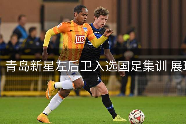青岛新星左后卫入选国足集训 展现不俗实力